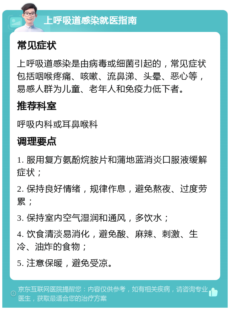 上呼吸道感染就医指南 常见症状 上呼吸道感染是由病毒或细菌引起的，常见症状包括咽喉疼痛、咳嗽、流鼻涕、头晕、恶心等，易感人群为儿童、老年人和免疫力低下者。 推荐科室 呼吸内科或耳鼻喉科 调理要点 1. 服用复方氨酚烷胺片和蒲地蓝消炎口服液缓解症状； 2. 保持良好情绪，规律作息，避免熬夜、过度劳累； 3. 保持室内空气湿润和通风，多饮水； 4. 饮食清淡易消化，避免酸、麻辣、刺激、生冷、油炸的食物； 5. 注意保暖，避免受凉。