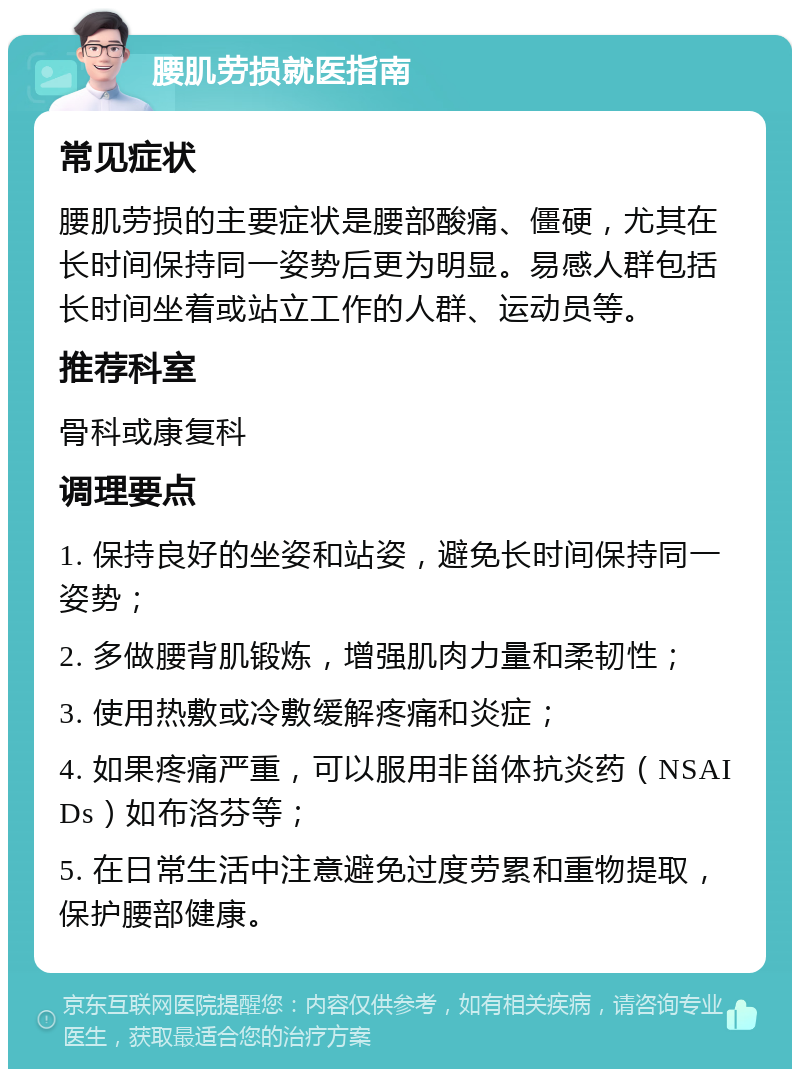 腰肌劳损就医指南 常见症状 腰肌劳损的主要症状是腰部酸痛、僵硬，尤其在长时间保持同一姿势后更为明显。易感人群包括长时间坐着或站立工作的人群、运动员等。 推荐科室 骨科或康复科 调理要点 1. 保持良好的坐姿和站姿，避免长时间保持同一姿势； 2. 多做腰背肌锻炼，增强肌肉力量和柔韧性； 3. 使用热敷或冷敷缓解疼痛和炎症； 4. 如果疼痛严重，可以服用非甾体抗炎药（NSAIDs）如布洛芬等； 5. 在日常生活中注意避免过度劳累和重物提取，保护腰部健康。