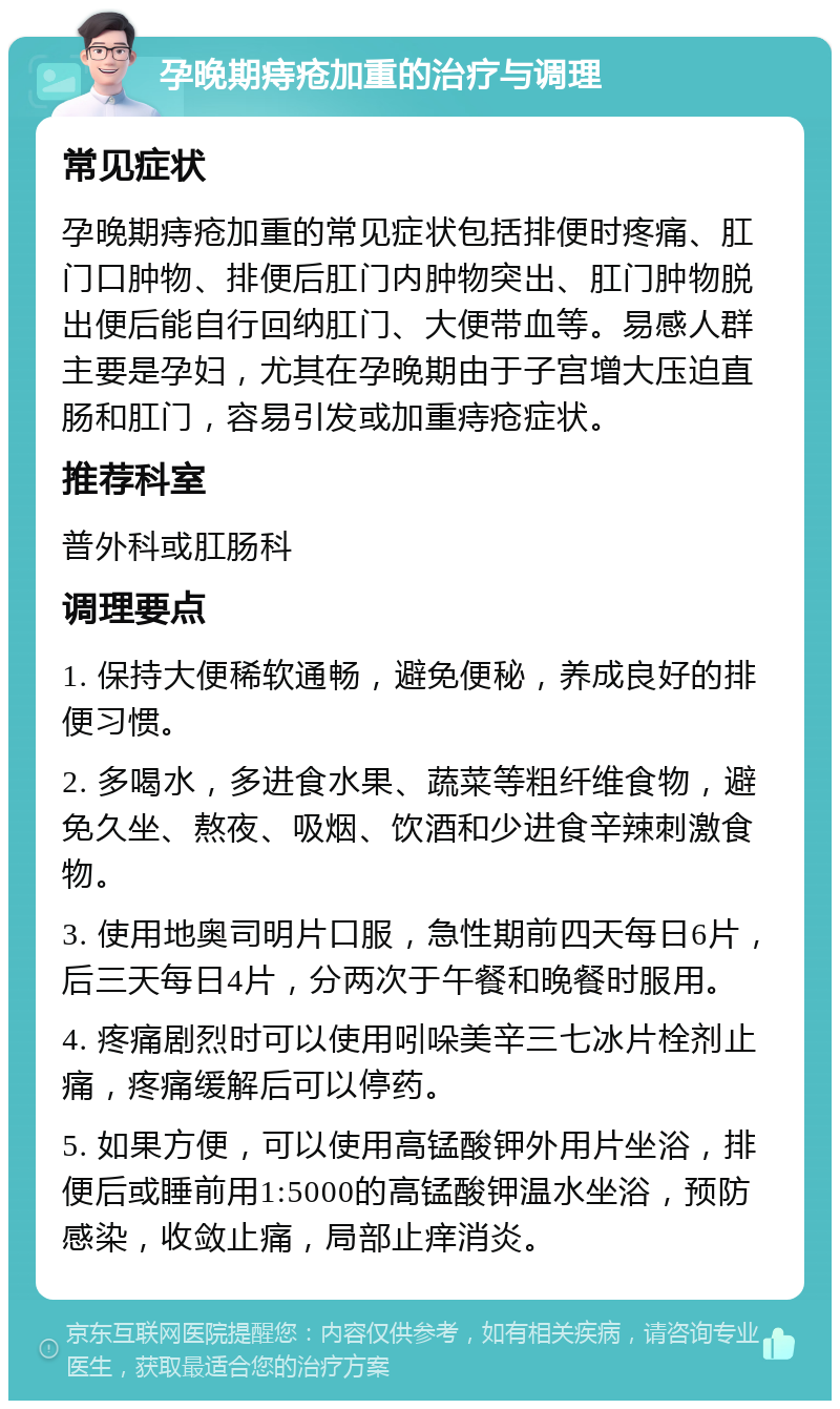 孕晚期痔疮加重的治疗与调理 常见症状 孕晚期痔疮加重的常见症状包括排便时疼痛、肛门口肿物、排便后肛门内肿物突出、肛门肿物脱出便后能自行回纳肛门、大便带血等。易感人群主要是孕妇，尤其在孕晚期由于子宫增大压迫直肠和肛门，容易引发或加重痔疮症状。 推荐科室 普外科或肛肠科 调理要点 1. 保持大便稀软通畅，避免便秘，养成良好的排便习惯。 2. 多喝水，多进食水果、蔬菜等粗纤维食物，避免久坐、熬夜、吸烟、饮酒和少进食辛辣刺激食物。 3. 使用地奥司明片口服，急性期前四天每日6片，后三天每日4片，分两次于午餐和晚餐时服用。 4. 疼痛剧烈时可以使用吲哚美辛三七冰片栓剂止痛，疼痛缓解后可以停药。 5. 如果方便，可以使用高锰酸钾外用片坐浴，排便后或睡前用1:5000的高锰酸钾温水坐浴，预防感染，收敛止痛，局部止痒消炎。