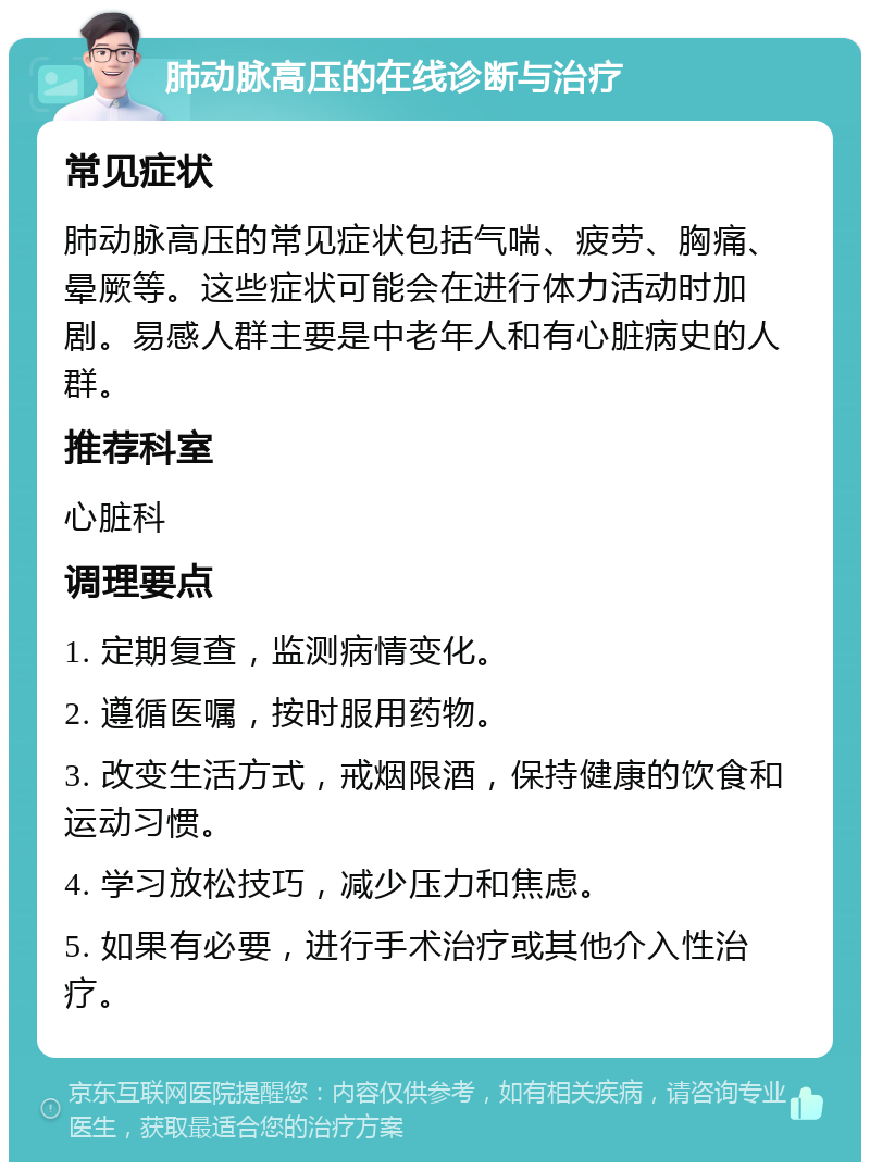 肺动脉高压的在线诊断与治疗 常见症状 肺动脉高压的常见症状包括气喘、疲劳、胸痛、晕厥等。这些症状可能会在进行体力活动时加剧。易感人群主要是中老年人和有心脏病史的人群。 推荐科室 心脏科 调理要点 1. 定期复查，监测病情变化。 2. 遵循医嘱，按时服用药物。 3. 改变生活方式，戒烟限酒，保持健康的饮食和运动习惯。 4. 学习放松技巧，减少压力和焦虑。 5. 如果有必要，进行手术治疗或其他介入性治疗。