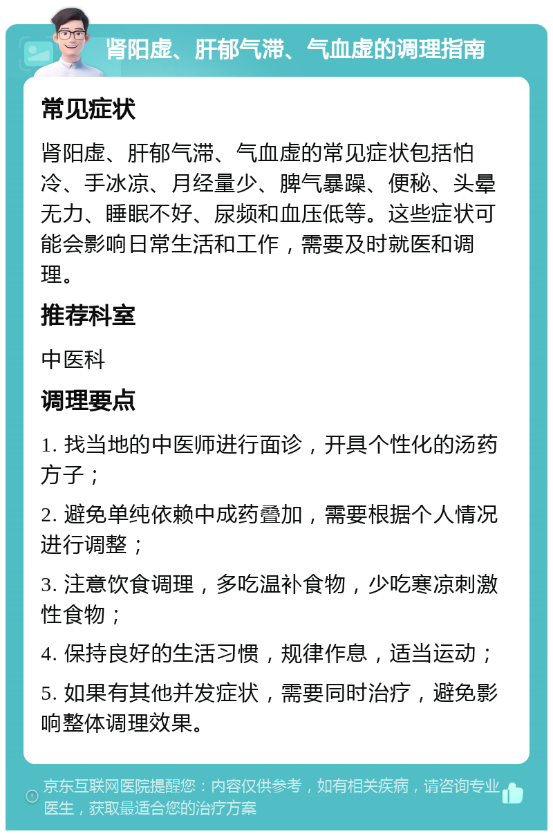 肾阳虚、肝郁气滞、气血虚的调理指南 常见症状 肾阳虚、肝郁气滞、气血虚的常见症状包括怕冷、手冰凉、月经量少、脾气暴躁、便秘、头晕无力、睡眠不好、尿频和血压低等。这些症状可能会影响日常生活和工作，需要及时就医和调理。 推荐科室 中医科 调理要点 1. 找当地的中医师进行面诊，开具个性化的汤药方子； 2. 避免单纯依赖中成药叠加，需要根据个人情况进行调整； 3. 注意饮食调理，多吃温补食物，少吃寒凉刺激性食物； 4. 保持良好的生活习惯，规律作息，适当运动； 5. 如果有其他并发症状，需要同时治疗，避免影响整体调理效果。