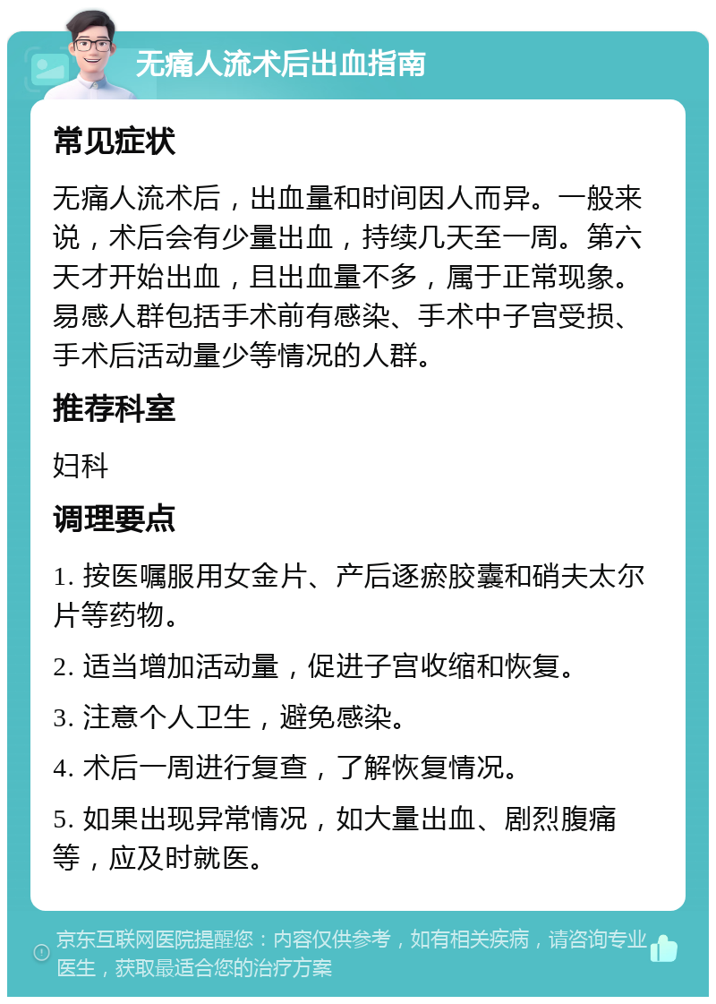 无痛人流术后出血指南 常见症状 无痛人流术后，出血量和时间因人而异。一般来说，术后会有少量出血，持续几天至一周。第六天才开始出血，且出血量不多，属于正常现象。易感人群包括手术前有感染、手术中子宫受损、手术后活动量少等情况的人群。 推荐科室 妇科 调理要点 1. 按医嘱服用女金片、产后逐瘀胶囊和硝夫太尔片等药物。 2. 适当增加活动量，促进子宫收缩和恢复。 3. 注意个人卫生，避免感染。 4. 术后一周进行复查，了解恢复情况。 5. 如果出现异常情况，如大量出血、剧烈腹痛等，应及时就医。