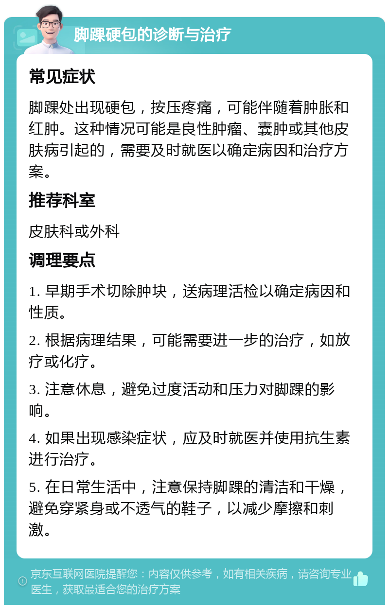 脚踝硬包的诊断与治疗 常见症状 脚踝处出现硬包，按压疼痛，可能伴随着肿胀和红肿。这种情况可能是良性肿瘤、囊肿或其他皮肤病引起的，需要及时就医以确定病因和治疗方案。 推荐科室 皮肤科或外科 调理要点 1. 早期手术切除肿块，送病理活检以确定病因和性质。 2. 根据病理结果，可能需要进一步的治疗，如放疗或化疗。 3. 注意休息，避免过度活动和压力对脚踝的影响。 4. 如果出现感染症状，应及时就医并使用抗生素进行治疗。 5. 在日常生活中，注意保持脚踝的清洁和干燥，避免穿紧身或不透气的鞋子，以减少摩擦和刺激。