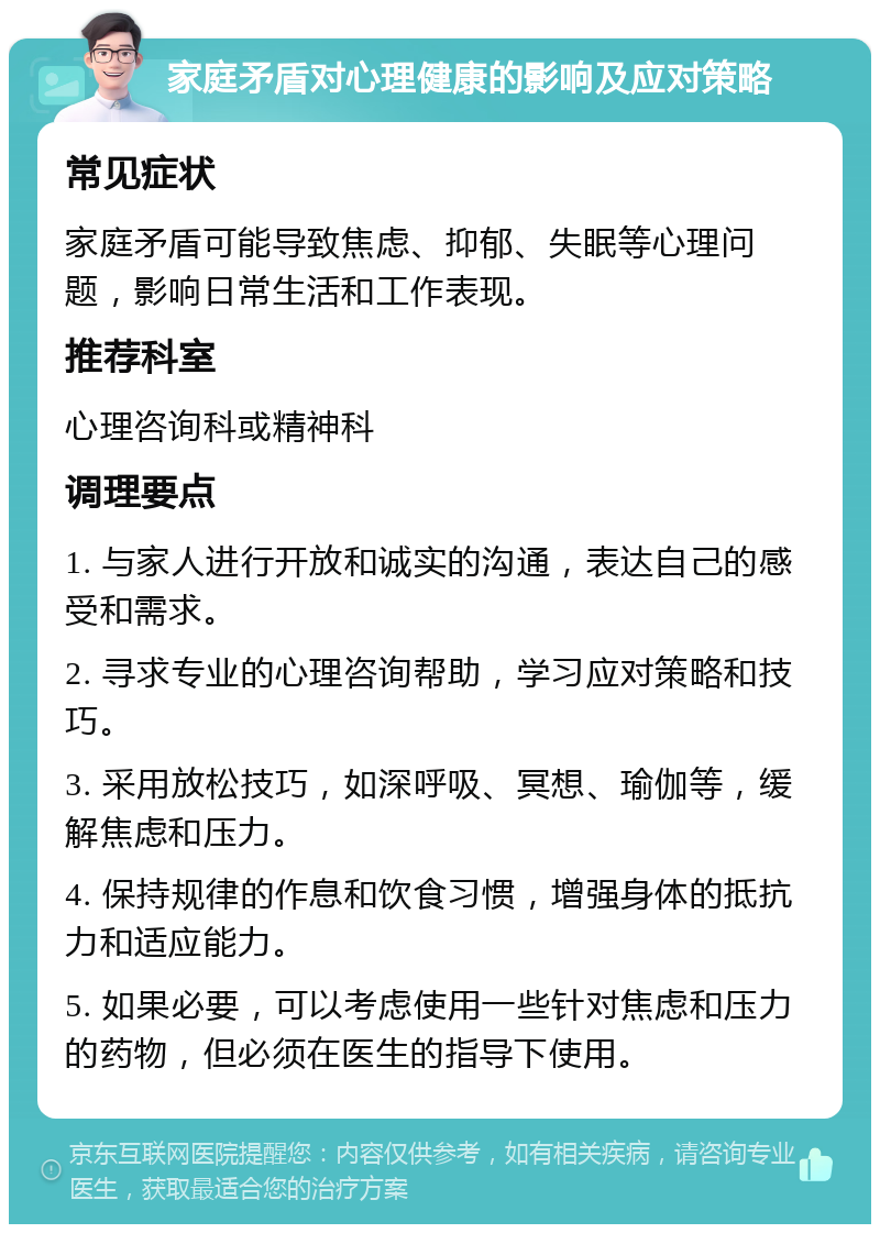 家庭矛盾对心理健康的影响及应对策略 常见症状 家庭矛盾可能导致焦虑、抑郁、失眠等心理问题，影响日常生活和工作表现。 推荐科室 心理咨询科或精神科 调理要点 1. 与家人进行开放和诚实的沟通，表达自己的感受和需求。 2. 寻求专业的心理咨询帮助，学习应对策略和技巧。 3. 采用放松技巧，如深呼吸、冥想、瑜伽等，缓解焦虑和压力。 4. 保持规律的作息和饮食习惯，增强身体的抵抗力和适应能力。 5. 如果必要，可以考虑使用一些针对焦虑和压力的药物，但必须在医生的指导下使用。