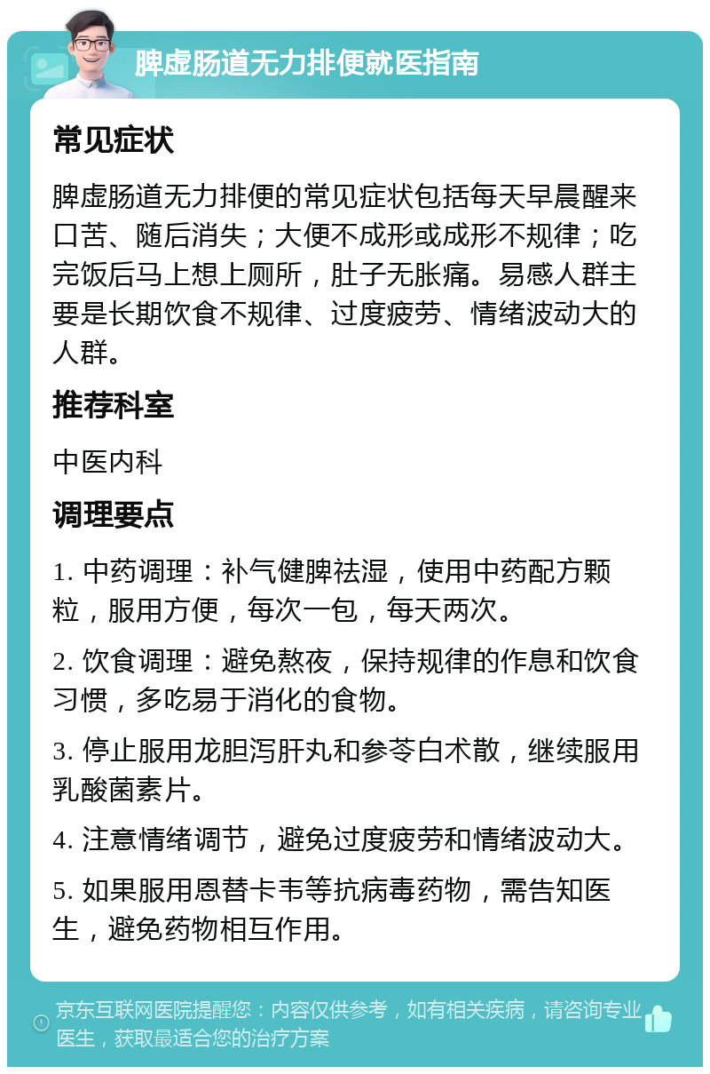 脾虚肠道无力排便就医指南 常见症状 脾虚肠道无力排便的常见症状包括每天早晨醒来口苦、随后消失；大便不成形或成形不规律；吃完饭后马上想上厕所，肚子无胀痛。易感人群主要是长期饮食不规律、过度疲劳、情绪波动大的人群。 推荐科室 中医内科 调理要点 1. 中药调理：补气健脾祛湿，使用中药配方颗粒，服用方便，每次一包，每天两次。 2. 饮食调理：避免熬夜，保持规律的作息和饮食习惯，多吃易于消化的食物。 3. 停止服用龙胆泻肝丸和参苓白术散，继续服用乳酸菌素片。 4. 注意情绪调节，避免过度疲劳和情绪波动大。 5. 如果服用恩替卡韦等抗病毒药物，需告知医生，避免药物相互作用。