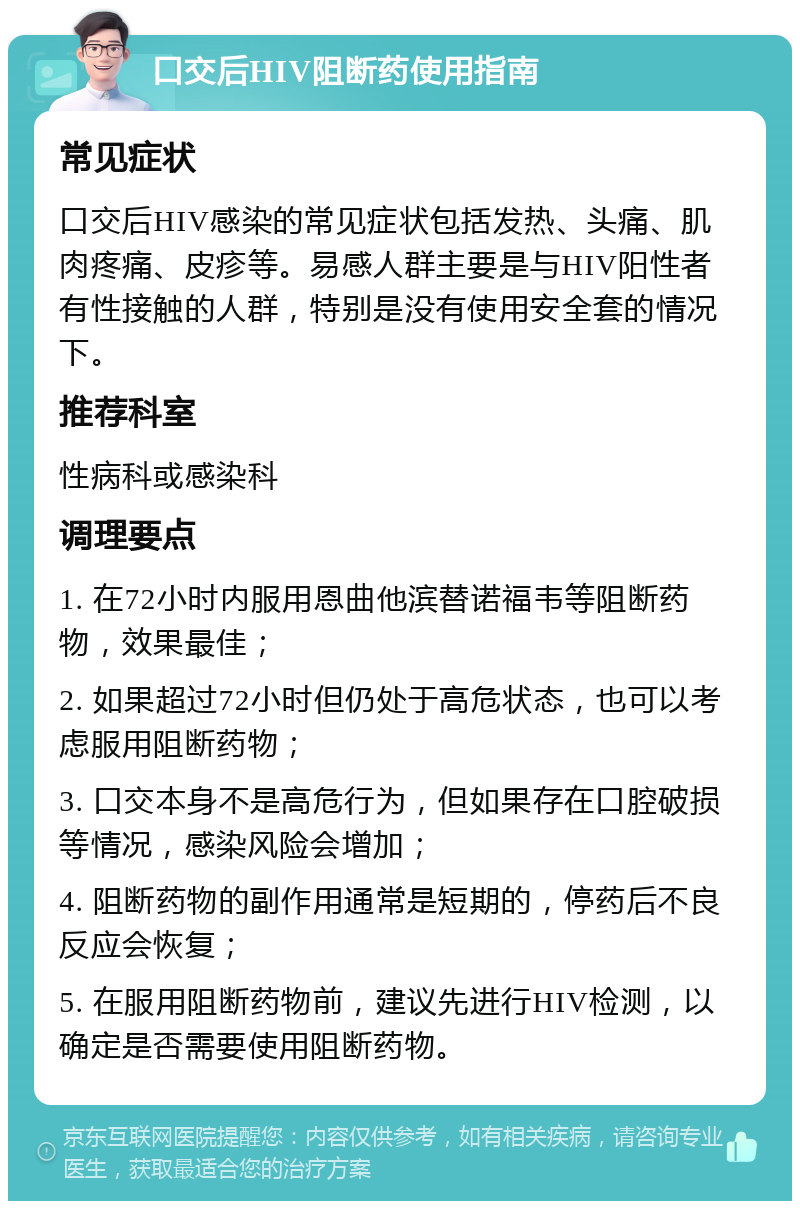 口交后HIV阻断药使用指南 常见症状 口交后HIV感染的常见症状包括发热、头痛、肌肉疼痛、皮疹等。易感人群主要是与HIV阳性者有性接触的人群，特别是没有使用安全套的情况下。 推荐科室 性病科或感染科 调理要点 1. 在72小时内服用恩曲他滨替诺福韦等阻断药物，效果最佳； 2. 如果超过72小时但仍处于高危状态，也可以考虑服用阻断药物； 3. 口交本身不是高危行为，但如果存在口腔破损等情况，感染风险会增加； 4. 阻断药物的副作用通常是短期的，停药后不良反应会恢复； 5. 在服用阻断药物前，建议先进行HIV检测，以确定是否需要使用阻断药物。