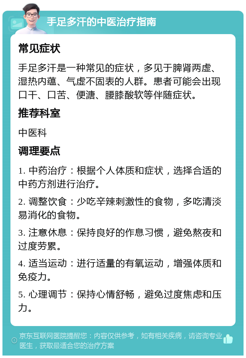 手足多汗的中医治疗指南 常见症状 手足多汗是一种常见的症状，多见于脾肾两虚、湿热内蕴、气虚不固表的人群。患者可能会出现口干、口苦、便溏、腰膝酸软等伴随症状。 推荐科室 中医科 调理要点 1. 中药治疗：根据个人体质和症状，选择合适的中药方剂进行治疗。 2. 调整饮食：少吃辛辣刺激性的食物，多吃清淡易消化的食物。 3. 注意休息：保持良好的作息习惯，避免熬夜和过度劳累。 4. 适当运动：进行适量的有氧运动，增强体质和免疫力。 5. 心理调节：保持心情舒畅，避免过度焦虑和压力。