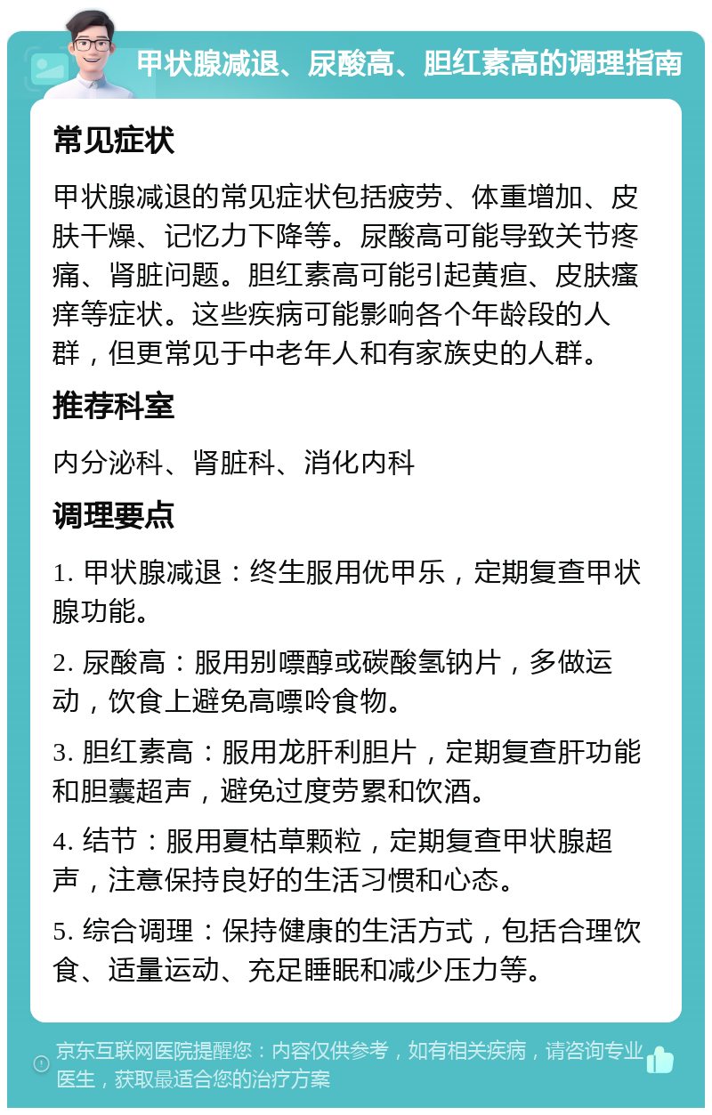 甲状腺减退、尿酸高、胆红素高的调理指南 常见症状 甲状腺减退的常见症状包括疲劳、体重增加、皮肤干燥、记忆力下降等。尿酸高可能导致关节疼痛、肾脏问题。胆红素高可能引起黄疸、皮肤瘙痒等症状。这些疾病可能影响各个年龄段的人群，但更常见于中老年人和有家族史的人群。 推荐科室 内分泌科、肾脏科、消化内科 调理要点 1. 甲状腺减退：终生服用优甲乐，定期复查甲状腺功能。 2. 尿酸高：服用别嘌醇或碳酸氢钠片，多做运动，饮食上避免高嘌呤食物。 3. 胆红素高：服用龙肝利胆片，定期复查肝功能和胆囊超声，避免过度劳累和饮酒。 4. 结节：服用夏枯草颗粒，定期复查甲状腺超声，注意保持良好的生活习惯和心态。 5. 综合调理：保持健康的生活方式，包括合理饮食、适量运动、充足睡眠和减少压力等。