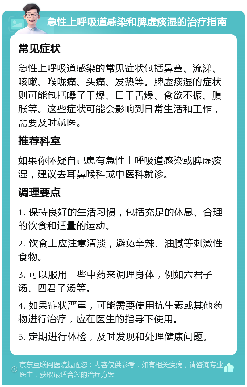 急性上呼吸道感染和脾虚痰湿的治疗指南 常见症状 急性上呼吸道感染的常见症状包括鼻塞、流涕、咳嗽、喉咙痛、头痛、发热等。脾虚痰湿的症状则可能包括嗓子干燥、口干舌燥、食欲不振、腹胀等。这些症状可能会影响到日常生活和工作，需要及时就医。 推荐科室 如果你怀疑自己患有急性上呼吸道感染或脾虚痰湿，建议去耳鼻喉科或中医科就诊。 调理要点 1. 保持良好的生活习惯，包括充足的休息、合理的饮食和适量的运动。 2. 饮食上应注意清淡，避免辛辣、油腻等刺激性食物。 3. 可以服用一些中药来调理身体，例如六君子汤、四君子汤等。 4. 如果症状严重，可能需要使用抗生素或其他药物进行治疗，应在医生的指导下使用。 5. 定期进行体检，及时发现和处理健康问题。