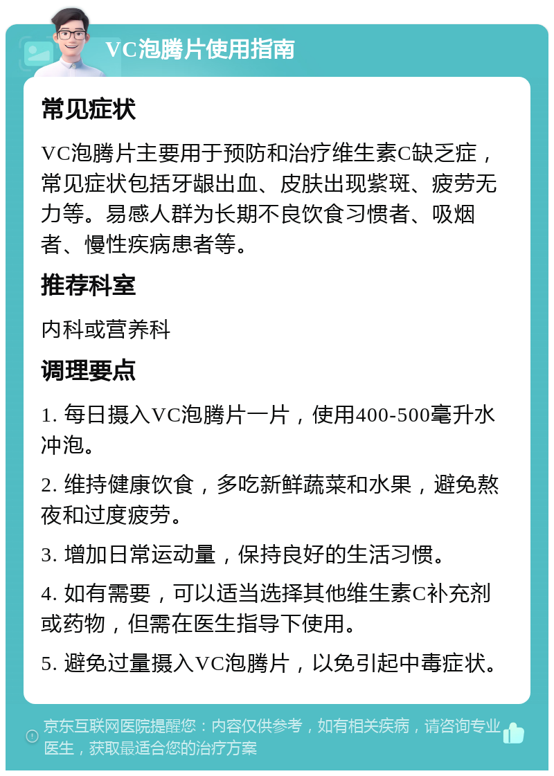 VC泡腾片使用指南 常见症状 VC泡腾片主要用于预防和治疗维生素C缺乏症，常见症状包括牙龈出血、皮肤出现紫斑、疲劳无力等。易感人群为长期不良饮食习惯者、吸烟者、慢性疾病患者等。 推荐科室 内科或营养科 调理要点 1. 每日摄入VC泡腾片一片，使用400-500毫升水冲泡。 2. 维持健康饮食，多吃新鲜蔬菜和水果，避免熬夜和过度疲劳。 3. 增加日常运动量，保持良好的生活习惯。 4. 如有需要，可以适当选择其他维生素C补充剂或药物，但需在医生指导下使用。 5. 避免过量摄入VC泡腾片，以免引起中毒症状。