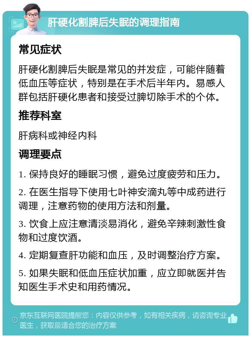 肝硬化割脾后失眠的调理指南 常见症状 肝硬化割脾后失眠是常见的并发症，可能伴随着低血压等症状，特别是在手术后半年内。易感人群包括肝硬化患者和接受过脾切除手术的个体。 推荐科室 肝病科或神经内科 调理要点 1. 保持良好的睡眠习惯，避免过度疲劳和压力。 2. 在医生指导下使用七叶神安滴丸等中成药进行调理，注意药物的使用方法和剂量。 3. 饮食上应注意清淡易消化，避免辛辣刺激性食物和过度饮酒。 4. 定期复查肝功能和血压，及时调整治疗方案。 5. 如果失眠和低血压症状加重，应立即就医并告知医生手术史和用药情况。