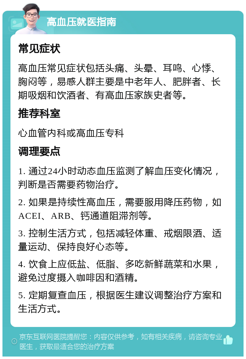 高血压就医指南 常见症状 高血压常见症状包括头痛、头晕、耳鸣、心悸、胸闷等，易感人群主要是中老年人、肥胖者、长期吸烟和饮酒者、有高血压家族史者等。 推荐科室 心血管内科或高血压专科 调理要点 1. 通过24小时动态血压监测了解血压变化情况，判断是否需要药物治疗。 2. 如果是持续性高血压，需要服用降压药物，如ACEI、ARB、钙通道阻滞剂等。 3. 控制生活方式，包括减轻体重、戒烟限酒、适量运动、保持良好心态等。 4. 饮食上应低盐、低脂、多吃新鲜蔬菜和水果，避免过度摄入咖啡因和酒精。 5. 定期复查血压，根据医生建议调整治疗方案和生活方式。