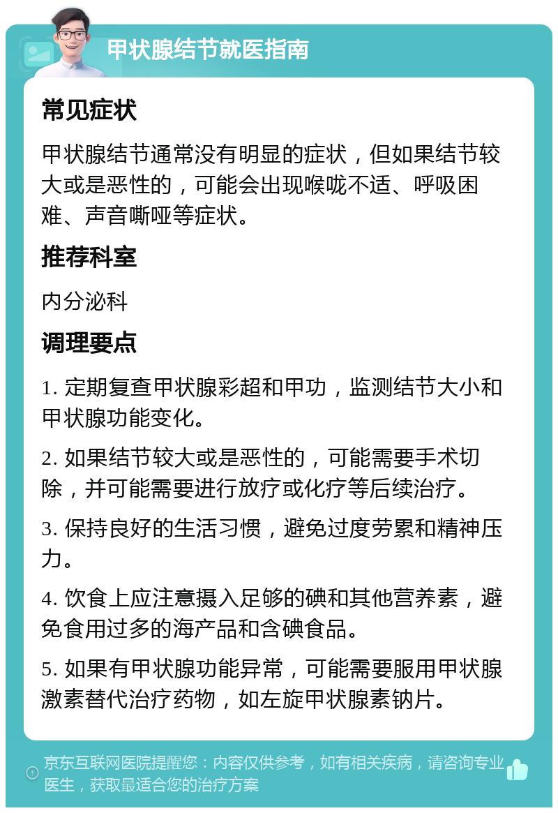 甲状腺结节就医指南 常见症状 甲状腺结节通常没有明显的症状，但如果结节较大或是恶性的，可能会出现喉咙不适、呼吸困难、声音嘶哑等症状。 推荐科室 内分泌科 调理要点 1. 定期复查甲状腺彩超和甲功，监测结节大小和甲状腺功能变化。 2. 如果结节较大或是恶性的，可能需要手术切除，并可能需要进行放疗或化疗等后续治疗。 3. 保持良好的生活习惯，避免过度劳累和精神压力。 4. 饮食上应注意摄入足够的碘和其他营养素，避免食用过多的海产品和含碘食品。 5. 如果有甲状腺功能异常，可能需要服用甲状腺激素替代治疗药物，如左旋甲状腺素钠片。