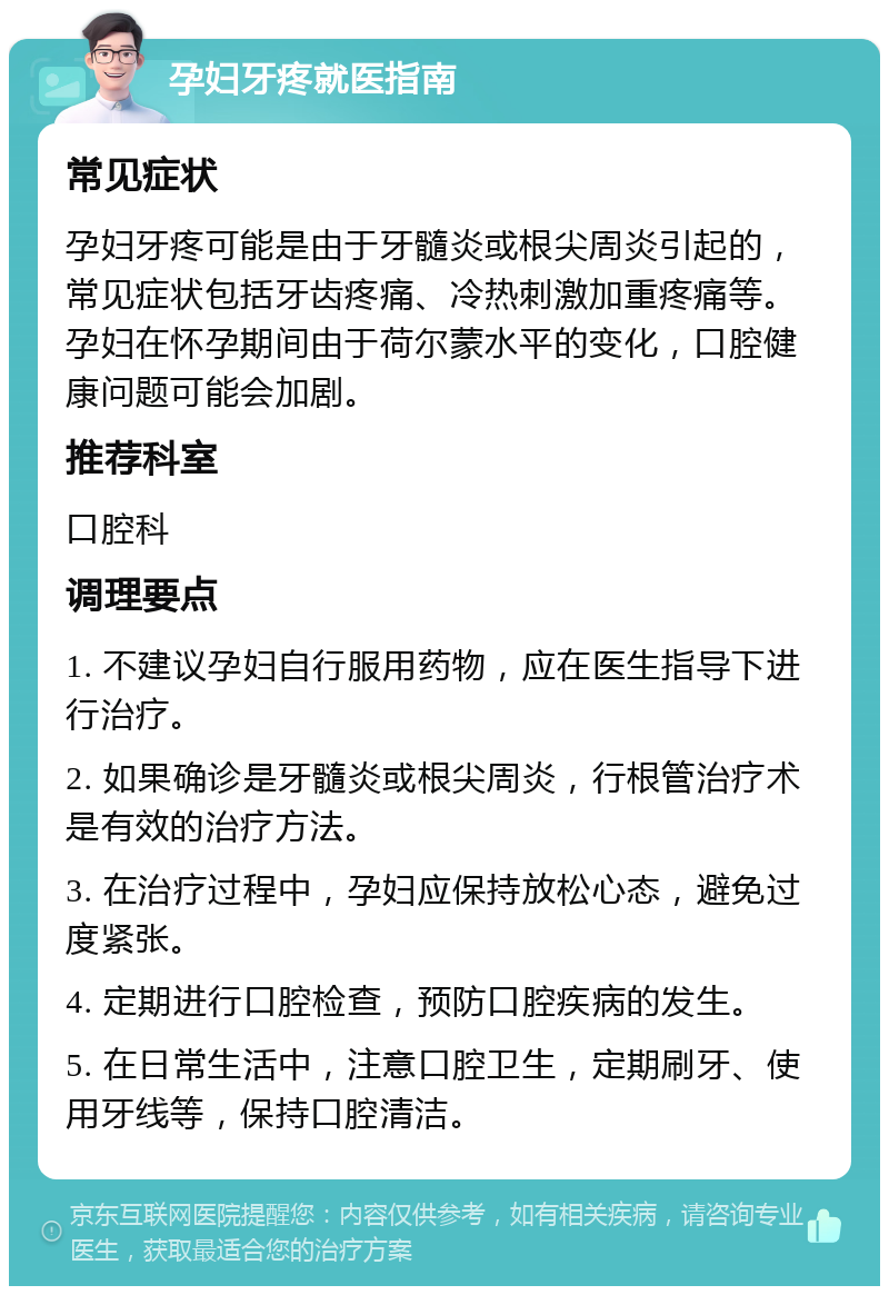 孕妇牙疼就医指南 常见症状 孕妇牙疼可能是由于牙髓炎或根尖周炎引起的，常见症状包括牙齿疼痛、冷热刺激加重疼痛等。孕妇在怀孕期间由于荷尔蒙水平的变化，口腔健康问题可能会加剧。 推荐科室 口腔科 调理要点 1. 不建议孕妇自行服用药物，应在医生指导下进行治疗。 2. 如果确诊是牙髓炎或根尖周炎，行根管治疗术是有效的治疗方法。 3. 在治疗过程中，孕妇应保持放松心态，避免过度紧张。 4. 定期进行口腔检查，预防口腔疾病的发生。 5. 在日常生活中，注意口腔卫生，定期刷牙、使用牙线等，保持口腔清洁。