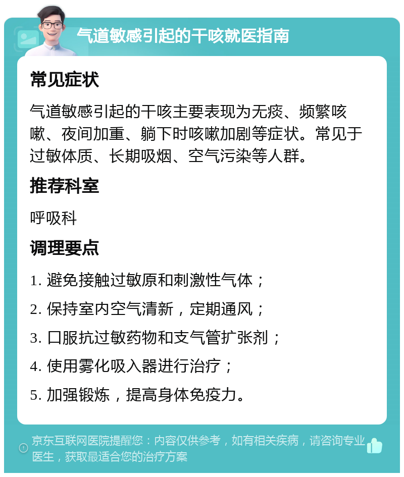 气道敏感引起的干咳就医指南 常见症状 气道敏感引起的干咳主要表现为无痰、频繁咳嗽、夜间加重、躺下时咳嗽加剧等症状。常见于过敏体质、长期吸烟、空气污染等人群。 推荐科室 呼吸科 调理要点 1. 避免接触过敏原和刺激性气体； 2. 保持室内空气清新，定期通风； 3. 口服抗过敏药物和支气管扩张剂； 4. 使用雾化吸入器进行治疗； 5. 加强锻炼，提高身体免疫力。