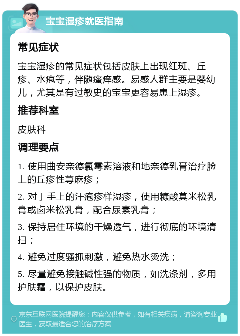 宝宝湿疹就医指南 常见症状 宝宝湿疹的常见症状包括皮肤上出现红斑、丘疹、水疱等，伴随瘙痒感。易感人群主要是婴幼儿，尤其是有过敏史的宝宝更容易患上湿疹。 推荐科室 皮肤科 调理要点 1. 使用曲安奈德氯霉素溶液和地奈德乳膏治疗脸上的丘疹性荨麻疹； 2. 对于手上的汗疱疹样湿疹，使用糠酸莫米松乳膏或卤米松乳膏，配合尿素乳膏； 3. 保持居住环境的干燥透气，进行彻底的环境清扫； 4. 避免过度骚抓刺激，避免热水烫洗； 5. 尽量避免接触碱性强的物质，如洗涤剂，多用护肤霜，以保护皮肤。