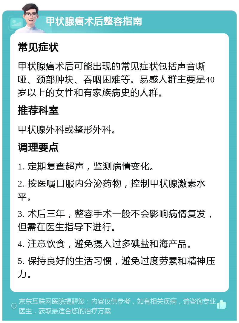 甲状腺癌术后整容指南 常见症状 甲状腺癌术后可能出现的常见症状包括声音嘶哑、颈部肿块、吞咽困难等。易感人群主要是40岁以上的女性和有家族病史的人群。 推荐科室 甲状腺外科或整形外科。 调理要点 1. 定期复查超声，监测病情变化。 2. 按医嘱口服内分泌药物，控制甲状腺激素水平。 3. 术后三年，整容手术一般不会影响病情复发，但需在医生指导下进行。 4. 注意饮食，避免摄入过多碘盐和海产品。 5. 保持良好的生活习惯，避免过度劳累和精神压力。