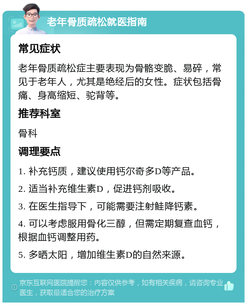 老年骨质疏松就医指南 常见症状 老年骨质疏松症主要表现为骨骼变脆、易碎，常见于老年人，尤其是绝经后的女性。症状包括骨痛、身高缩短、驼背等。 推荐科室 骨科 调理要点 1. 补充钙质，建议使用钙尔奇多D等产品。 2. 适当补充维生素D，促进钙剂吸收。 3. 在医生指导下，可能需要注射鲑降钙素。 4. 可以考虑服用骨化三醇，但需定期复查血钙，根据血钙调整用药。 5. 多晒太阳，增加维生素D的自然来源。