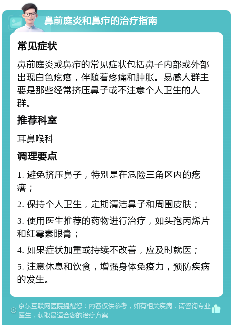 鼻前庭炎和鼻疖的治疗指南 常见症状 鼻前庭炎或鼻疖的常见症状包括鼻子内部或外部出现白色疙瘩，伴随着疼痛和肿胀。易感人群主要是那些经常挤压鼻子或不注意个人卫生的人群。 推荐科室 耳鼻喉科 调理要点 1. 避免挤压鼻子，特别是在危险三角区内的疙瘩； 2. 保持个人卫生，定期清洁鼻子和周围皮肤； 3. 使用医生推荐的药物进行治疗，如头孢丙烯片和红霉素眼膏； 4. 如果症状加重或持续不改善，应及时就医； 5. 注意休息和饮食，增强身体免疫力，预防疾病的发生。