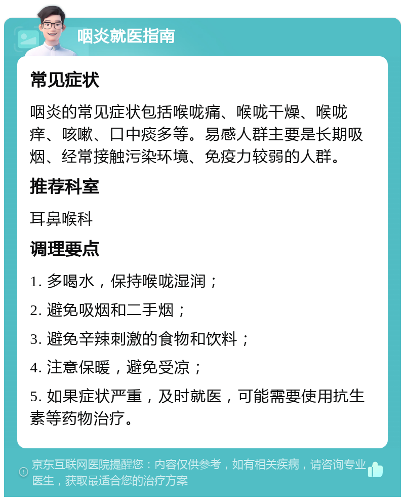 咽炎就医指南 常见症状 咽炎的常见症状包括喉咙痛、喉咙干燥、喉咙痒、咳嗽、口中痰多等。易感人群主要是长期吸烟、经常接触污染环境、免疫力较弱的人群。 推荐科室 耳鼻喉科 调理要点 1. 多喝水，保持喉咙湿润； 2. 避免吸烟和二手烟； 3. 避免辛辣刺激的食物和饮料； 4. 注意保暖，避免受凉； 5. 如果症状严重，及时就医，可能需要使用抗生素等药物治疗。