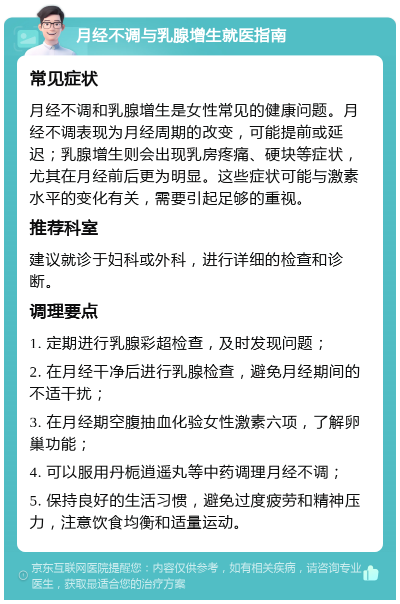 月经不调与乳腺增生就医指南 常见症状 月经不调和乳腺增生是女性常见的健康问题。月经不调表现为月经周期的改变，可能提前或延迟；乳腺增生则会出现乳房疼痛、硬块等症状，尤其在月经前后更为明显。这些症状可能与激素水平的变化有关，需要引起足够的重视。 推荐科室 建议就诊于妇科或外科，进行详细的检查和诊断。 调理要点 1. 定期进行乳腺彩超检查，及时发现问题； 2. 在月经干净后进行乳腺检查，避免月经期间的不适干扰； 3. 在月经期空腹抽血化验女性激素六项，了解卵巢功能； 4. 可以服用丹栀逍遥丸等中药调理月经不调； 5. 保持良好的生活习惯，避免过度疲劳和精神压力，注意饮食均衡和适量运动。