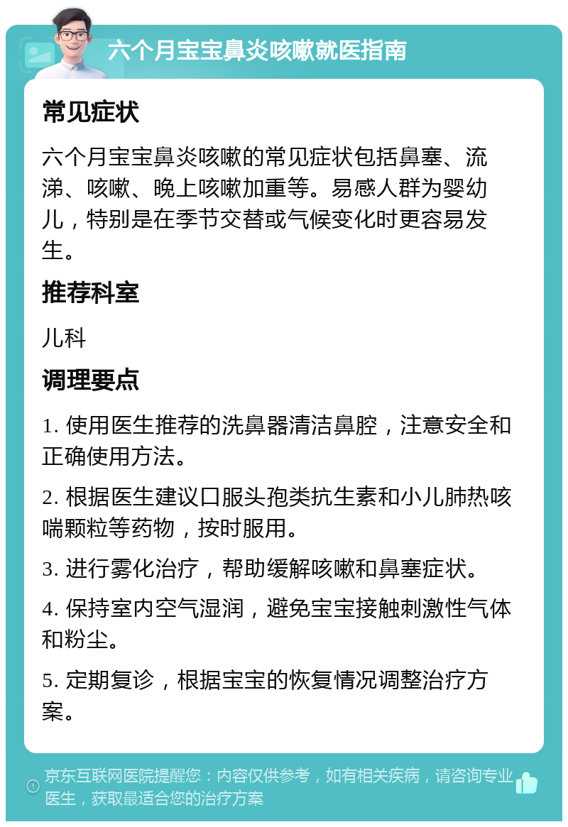 六个月宝宝鼻炎咳嗽就医指南 常见症状 六个月宝宝鼻炎咳嗽的常见症状包括鼻塞、流涕、咳嗽、晚上咳嗽加重等。易感人群为婴幼儿，特别是在季节交替或气候变化时更容易发生。 推荐科室 儿科 调理要点 1. 使用医生推荐的洗鼻器清洁鼻腔，注意安全和正确使用方法。 2. 根据医生建议口服头孢类抗生素和小儿肺热咳喘颗粒等药物，按时服用。 3. 进行雾化治疗，帮助缓解咳嗽和鼻塞症状。 4. 保持室内空气湿润，避免宝宝接触刺激性气体和粉尘。 5. 定期复诊，根据宝宝的恢复情况调整治疗方案。