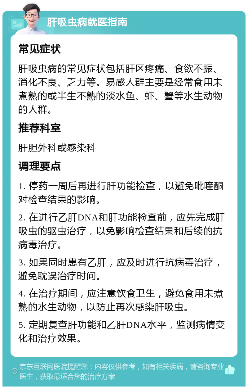 肝吸虫病就医指南 常见症状 肝吸虫病的常见症状包括肝区疼痛、食欲不振、消化不良、乏力等。易感人群主要是经常食用未煮熟的或半生不熟的淡水鱼、虾、蟹等水生动物的人群。 推荐科室 肝胆外科或感染科 调理要点 1. 停药一周后再进行肝功能检查，以避免吡喹酮对检查结果的影响。 2. 在进行乙肝DNA和肝功能检查前，应先完成肝吸虫的驱虫治疗，以免影响检查结果和后续的抗病毒治疗。 3. 如果同时患有乙肝，应及时进行抗病毒治疗，避免耽误治疗时间。 4. 在治疗期间，应注意饮食卫生，避免食用未煮熟的水生动物，以防止再次感染肝吸虫。 5. 定期复查肝功能和乙肝DNA水平，监测病情变化和治疗效果。