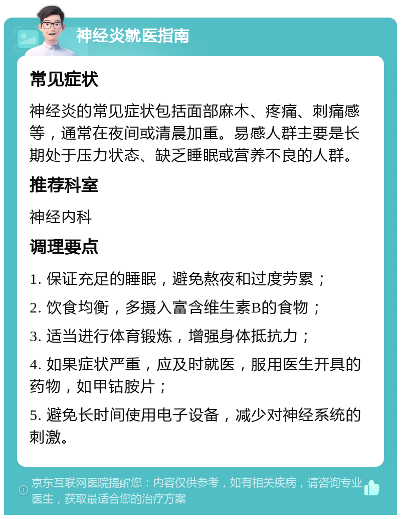 神经炎就医指南 常见症状 神经炎的常见症状包括面部麻木、疼痛、刺痛感等，通常在夜间或清晨加重。易感人群主要是长期处于压力状态、缺乏睡眠或营养不良的人群。 推荐科室 神经内科 调理要点 1. 保证充足的睡眠，避免熬夜和过度劳累； 2. 饮食均衡，多摄入富含维生素B的食物； 3. 适当进行体育锻炼，增强身体抵抗力； 4. 如果症状严重，应及时就医，服用医生开具的药物，如甲钴胺片； 5. 避免长时间使用电子设备，减少对神经系统的刺激。