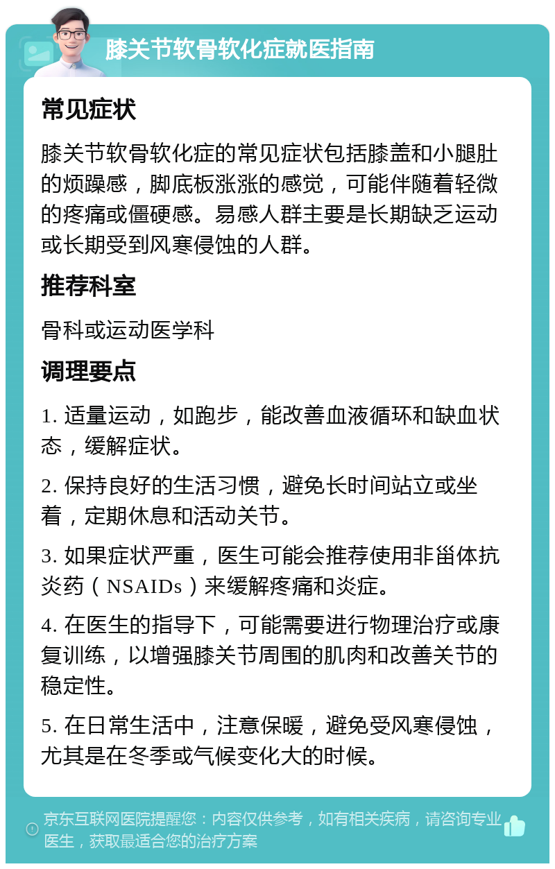 膝关节软骨软化症就医指南 常见症状 膝关节软骨软化症的常见症状包括膝盖和小腿肚的烦躁感，脚底板涨涨的感觉，可能伴随着轻微的疼痛或僵硬感。易感人群主要是长期缺乏运动或长期受到风寒侵蚀的人群。 推荐科室 骨科或运动医学科 调理要点 1. 适量运动，如跑步，能改善血液循环和缺血状态，缓解症状。 2. 保持良好的生活习惯，避免长时间站立或坐着，定期休息和活动关节。 3. 如果症状严重，医生可能会推荐使用非甾体抗炎药（NSAIDs）来缓解疼痛和炎症。 4. 在医生的指导下，可能需要进行物理治疗或康复训练，以增强膝关节周围的肌肉和改善关节的稳定性。 5. 在日常生活中，注意保暖，避免受风寒侵蚀，尤其是在冬季或气候变化大的时候。