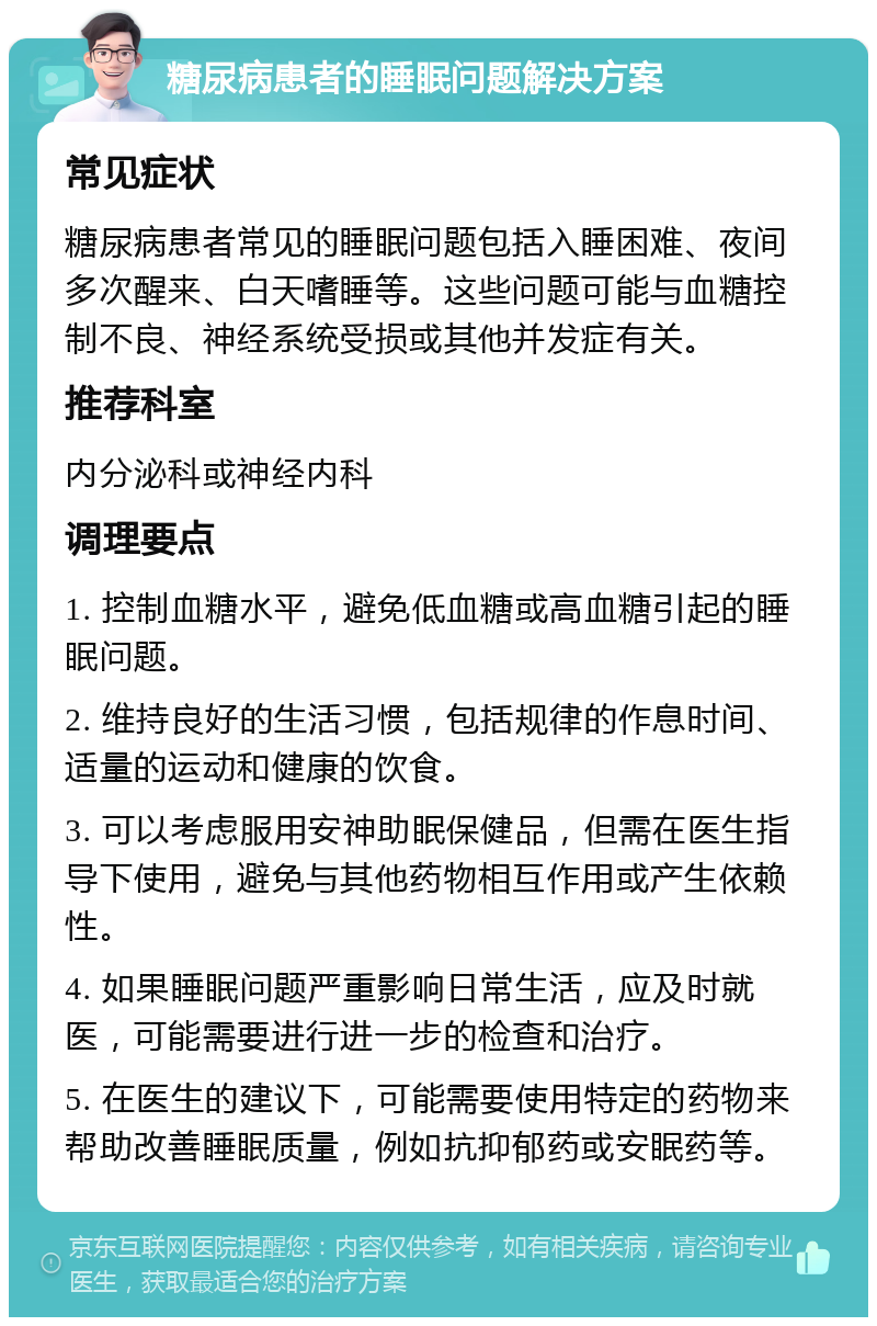 糖尿病患者的睡眠问题解决方案 常见症状 糖尿病患者常见的睡眠问题包括入睡困难、夜间多次醒来、白天嗜睡等。这些问题可能与血糖控制不良、神经系统受损或其他并发症有关。 推荐科室 内分泌科或神经内科 调理要点 1. 控制血糖水平，避免低血糖或高血糖引起的睡眠问题。 2. 维持良好的生活习惯，包括规律的作息时间、适量的运动和健康的饮食。 3. 可以考虑服用安神助眠保健品，但需在医生指导下使用，避免与其他药物相互作用或产生依赖性。 4. 如果睡眠问题严重影响日常生活，应及时就医，可能需要进行进一步的检查和治疗。 5. 在医生的建议下，可能需要使用特定的药物来帮助改善睡眠质量，例如抗抑郁药或安眠药等。