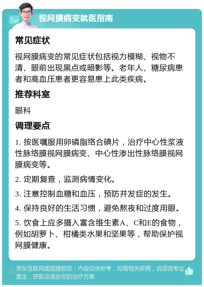 视网膜病变就医指南 常见症状 视网膜病变的常见症状包括视力模糊、视物不清、眼前出现黑点或暗影等。老年人、糖尿病患者和高血压患者更容易患上此类疾病。 推荐科室 眼科 调理要点 1. 按医嘱服用卵磷脂络合碘片，治疗中心性浆液性脉络膜视网膜病变、中心性渗出性脉络膜视网膜病变等。 2. 定期复查，监测病情变化。 3. 注意控制血糖和血压，预防并发症的发生。 4. 保持良好的生活习惯，避免熬夜和过度用眼。 5. 饮食上应多摄入富含维生素A、C和E的食物，例如胡萝卜、柑橘类水果和坚果等，帮助保护视网膜健康。