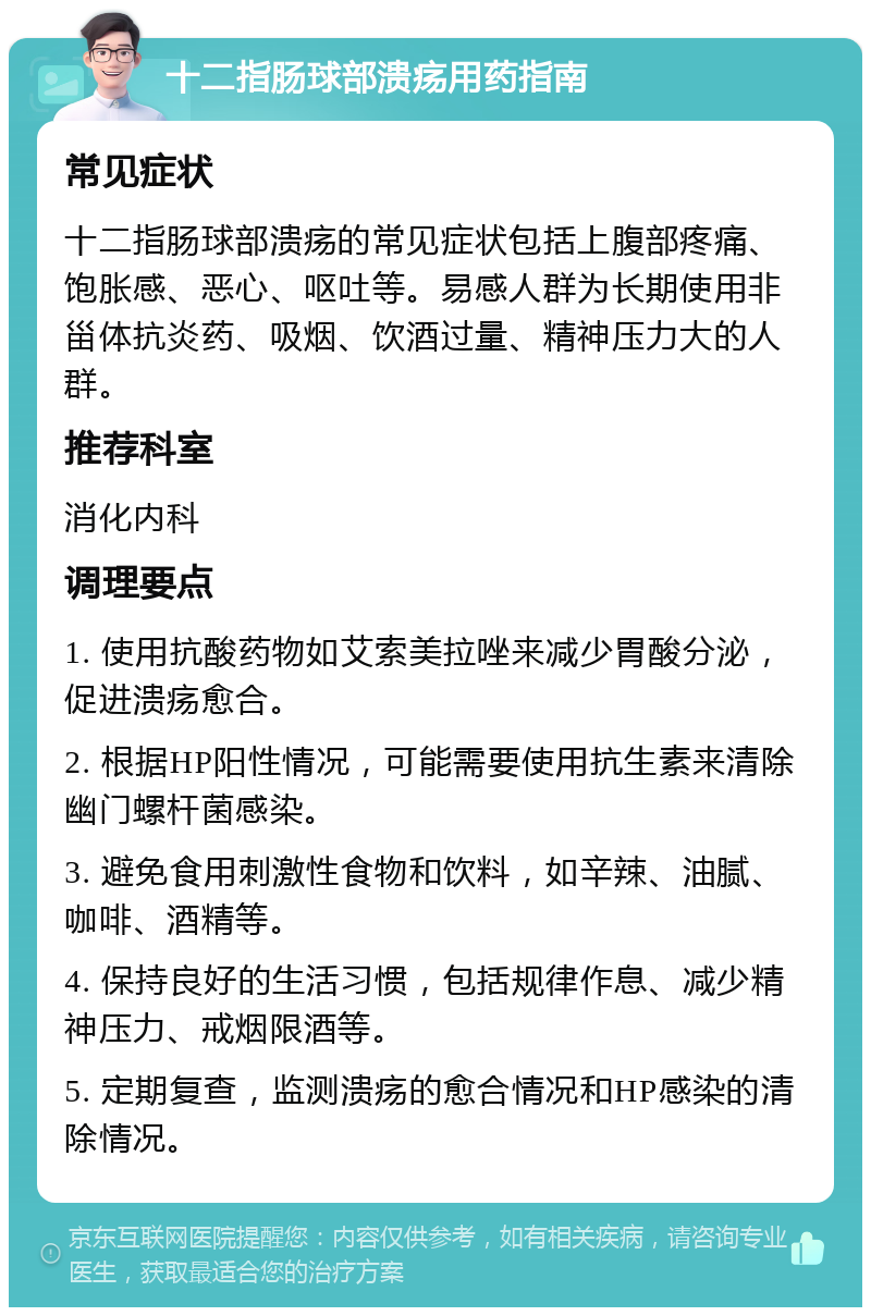 十二指肠球部溃疡用药指南 常见症状 十二指肠球部溃疡的常见症状包括上腹部疼痛、饱胀感、恶心、呕吐等。易感人群为长期使用非甾体抗炎药、吸烟、饮酒过量、精神压力大的人群。 推荐科室 消化内科 调理要点 1. 使用抗酸药物如艾索美拉唑来减少胃酸分泌，促进溃疡愈合。 2. 根据HP阳性情况，可能需要使用抗生素来清除幽门螺杆菌感染。 3. 避免食用刺激性食物和饮料，如辛辣、油腻、咖啡、酒精等。 4. 保持良好的生活习惯，包括规律作息、减少精神压力、戒烟限酒等。 5. 定期复查，监测溃疡的愈合情况和HP感染的清除情况。