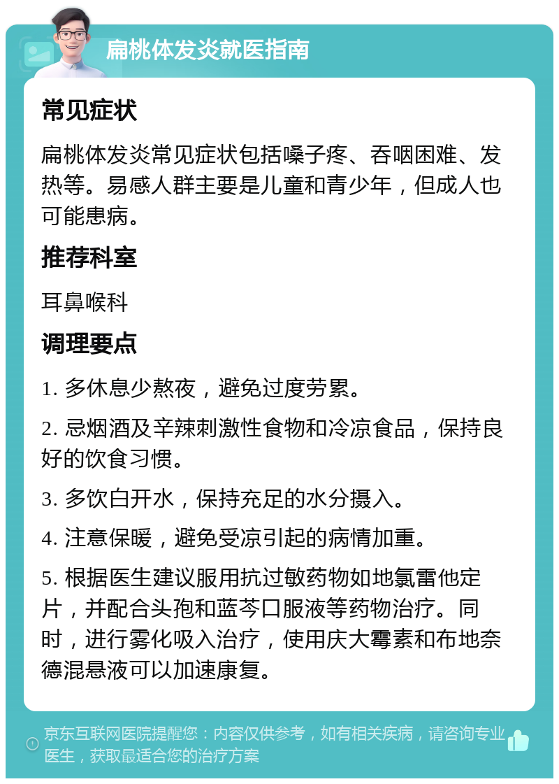 扁桃体发炎就医指南 常见症状 扁桃体发炎常见症状包括嗓子疼、吞咽困难、发热等。易感人群主要是儿童和青少年，但成人也可能患病。 推荐科室 耳鼻喉科 调理要点 1. 多休息少熬夜，避免过度劳累。 2. 忌烟酒及辛辣刺激性食物和冷凉食品，保持良好的饮食习惯。 3. 多饮白开水，保持充足的水分摄入。 4. 注意保暖，避免受凉引起的病情加重。 5. 根据医生建议服用抗过敏药物如地氯雷他定片，并配合头孢和蓝芩口服液等药物治疗。同时，进行雾化吸入治疗，使用庆大霉素和布地奈德混悬液可以加速康复。