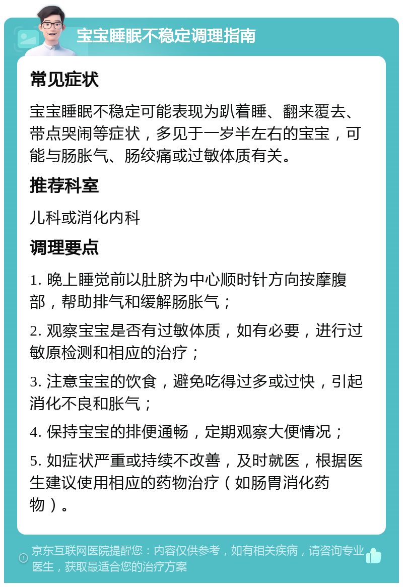 宝宝睡眠不稳定调理指南 常见症状 宝宝睡眠不稳定可能表现为趴着睡、翻来覆去、带点哭闹等症状，多见于一岁半左右的宝宝，可能与肠胀气、肠绞痛或过敏体质有关。 推荐科室 儿科或消化内科 调理要点 1. 晚上睡觉前以肚脐为中心顺时针方向按摩腹部，帮助排气和缓解肠胀气； 2. 观察宝宝是否有过敏体质，如有必要，进行过敏原检测和相应的治疗； 3. 注意宝宝的饮食，避免吃得过多或过快，引起消化不良和胀气； 4. 保持宝宝的排便通畅，定期观察大便情况； 5. 如症状严重或持续不改善，及时就医，根据医生建议使用相应的药物治疗（如肠胃消化药物）。