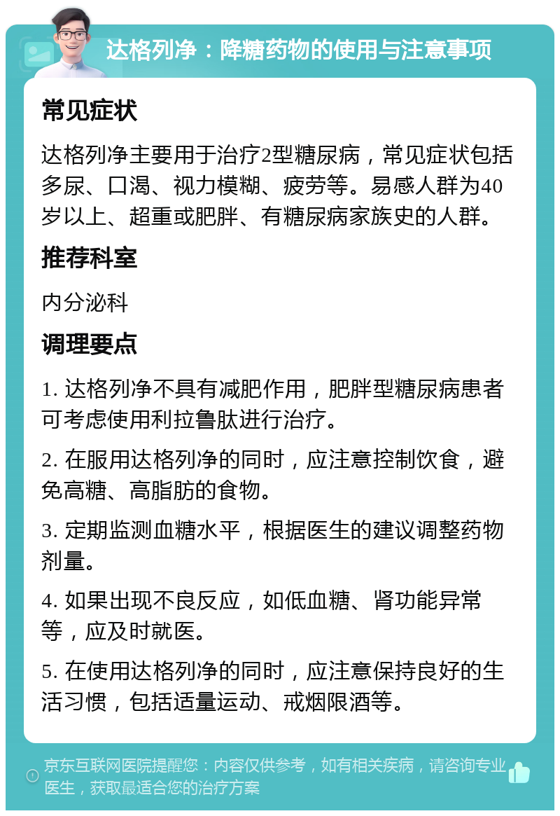 达格列净：降糖药物的使用与注意事项 常见症状 达格列净主要用于治疗2型糖尿病，常见症状包括多尿、口渴、视力模糊、疲劳等。易感人群为40岁以上、超重或肥胖、有糖尿病家族史的人群。 推荐科室 内分泌科 调理要点 1. 达格列净不具有减肥作用，肥胖型糖尿病患者可考虑使用利拉鲁肽进行治疗。 2. 在服用达格列净的同时，应注意控制饮食，避免高糖、高脂肪的食物。 3. 定期监测血糖水平，根据医生的建议调整药物剂量。 4. 如果出现不良反应，如低血糖、肾功能异常等，应及时就医。 5. 在使用达格列净的同时，应注意保持良好的生活习惯，包括适量运动、戒烟限酒等。