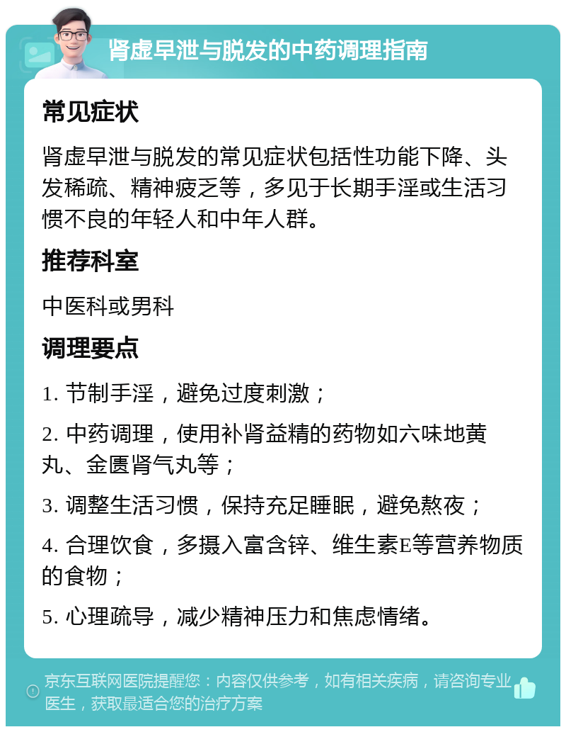 肾虚早泄与脱发的中药调理指南 常见症状 肾虚早泄与脱发的常见症状包括性功能下降、头发稀疏、精神疲乏等，多见于长期手淫或生活习惯不良的年轻人和中年人群。 推荐科室 中医科或男科 调理要点 1. 节制手淫，避免过度刺激； 2. 中药调理，使用补肾益精的药物如六味地黄丸、金匮肾气丸等； 3. 调整生活习惯，保持充足睡眠，避免熬夜； 4. 合理饮食，多摄入富含锌、维生素E等营养物质的食物； 5. 心理疏导，减少精神压力和焦虑情绪。