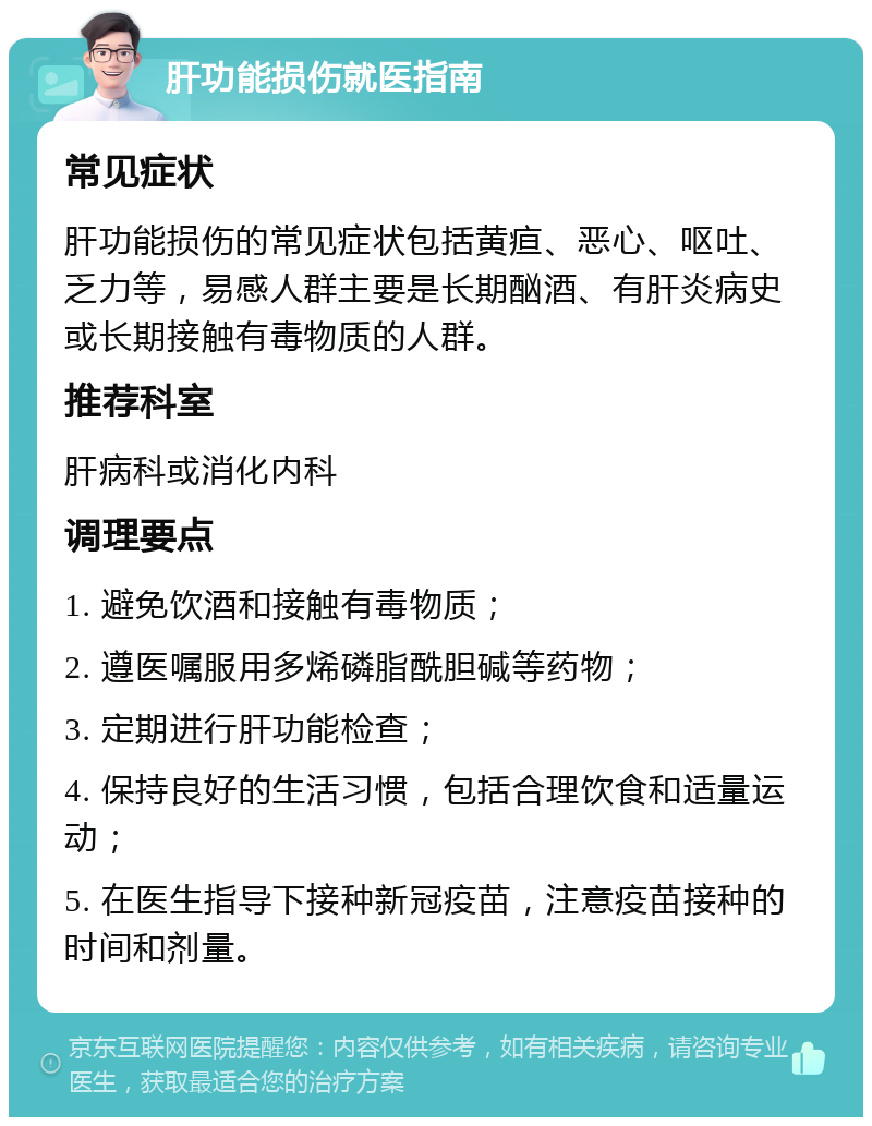 肝功能损伤就医指南 常见症状 肝功能损伤的常见症状包括黄疸、恶心、呕吐、乏力等，易感人群主要是长期酗酒、有肝炎病史或长期接触有毒物质的人群。 推荐科室 肝病科或消化内科 调理要点 1. 避免饮酒和接触有毒物质； 2. 遵医嘱服用多烯磷脂酰胆碱等药物； 3. 定期进行肝功能检查； 4. 保持良好的生活习惯，包括合理饮食和适量运动； 5. 在医生指导下接种新冠疫苗，注意疫苗接种的时间和剂量。