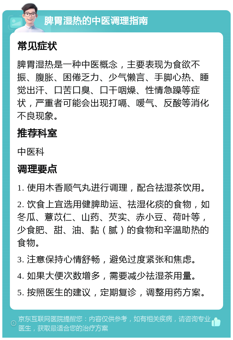 脾胃湿热的中医调理指南 常见症状 脾胃湿热是一种中医概念，主要表现为食欲不振、腹胀、困倦乏力、少气懒言、手脚心热、睡觉出汗、口苦口臭、口干咽燥、性情急躁等症状，严重者可能会出现打嗝、嗳气、反酸等消化不良现象。 推荐科室 中医科 调理要点 1. 使用木香顺气丸进行调理，配合祛湿茶饮用。 2. 饮食上宜选用健脾助运、祛湿化痰的食物，如冬瓜、薏苡仁、山药、芡实、赤小豆、荷叶等，少食肥、甜、油、黏（腻）的食物和辛温助热的食物。 3. 注意保持心情舒畅，避免过度紧张和焦虑。 4. 如果大便次数增多，需要减少祛湿茶用量。 5. 按照医生的建议，定期复诊，调整用药方案。