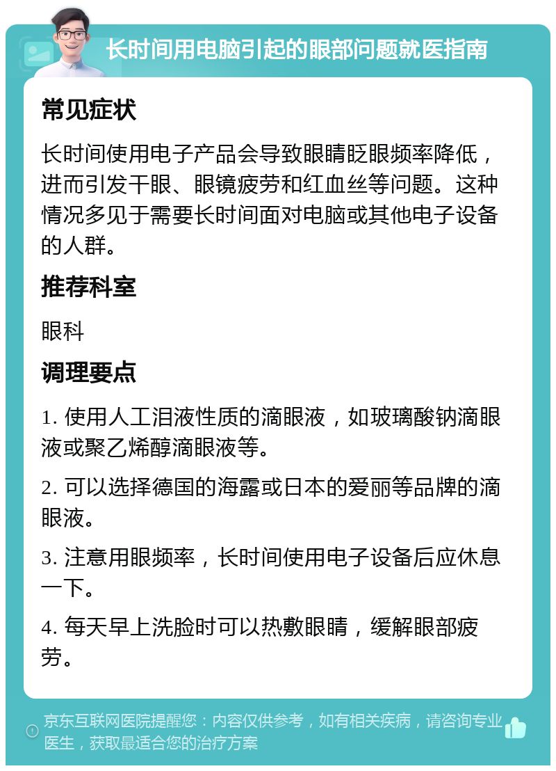 长时间用电脑引起的眼部问题就医指南 常见症状 长时间使用电子产品会导致眼睛眨眼频率降低，进而引发干眼、眼镜疲劳和红血丝等问题。这种情况多见于需要长时间面对电脑或其他电子设备的人群。 推荐科室 眼科 调理要点 1. 使用人工泪液性质的滴眼液，如玻璃酸钠滴眼液或聚乙烯醇滴眼液等。 2. 可以选择德国的海露或日本的爱丽等品牌的滴眼液。 3. 注意用眼频率，长时间使用电子设备后应休息一下。 4. 每天早上洗脸时可以热敷眼睛，缓解眼部疲劳。