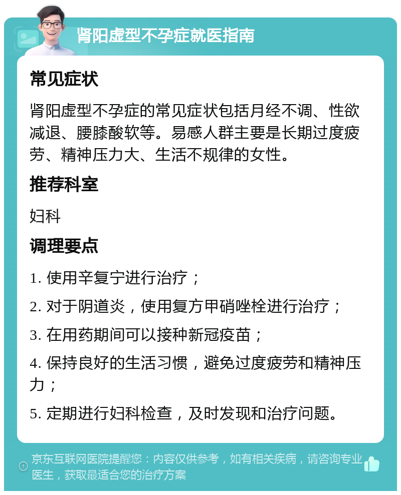 肾阳虚型不孕症就医指南 常见症状 肾阳虚型不孕症的常见症状包括月经不调、性欲减退、腰膝酸软等。易感人群主要是长期过度疲劳、精神压力大、生活不规律的女性。 推荐科室 妇科 调理要点 1. 使用辛复宁进行治疗； 2. 对于阴道炎，使用复方甲硝唑栓进行治疗； 3. 在用药期间可以接种新冠疫苗； 4. 保持良好的生活习惯，避免过度疲劳和精神压力； 5. 定期进行妇科检查，及时发现和治疗问题。