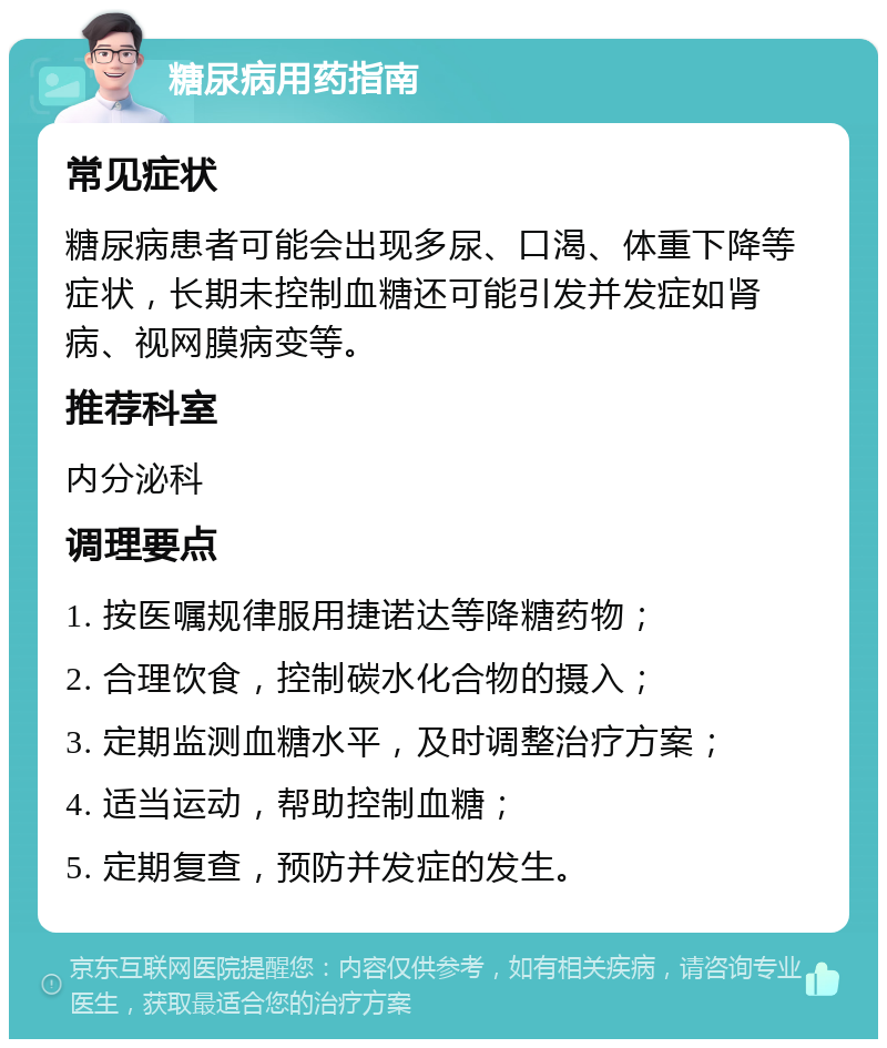 糖尿病用药指南 常见症状 糖尿病患者可能会出现多尿、口渴、体重下降等症状，长期未控制血糖还可能引发并发症如肾病、视网膜病变等。 推荐科室 内分泌科 调理要点 1. 按医嘱规律服用捷诺达等降糖药物； 2. 合理饮食，控制碳水化合物的摄入； 3. 定期监测血糖水平，及时调整治疗方案； 4. 适当运动，帮助控制血糖； 5. 定期复查，预防并发症的发生。