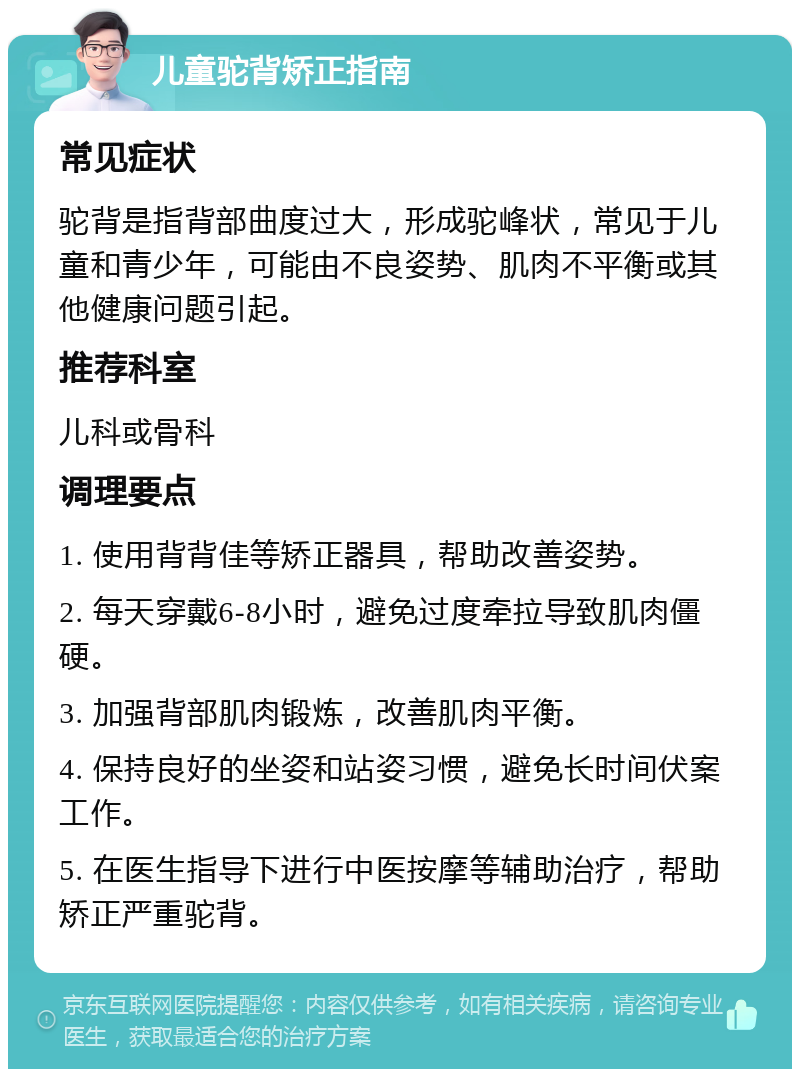 儿童驼背矫正指南 常见症状 驼背是指背部曲度过大，形成驼峰状，常见于儿童和青少年，可能由不良姿势、肌肉不平衡或其他健康问题引起。 推荐科室 儿科或骨科 调理要点 1. 使用背背佳等矫正器具，帮助改善姿势。 2. 每天穿戴6-8小时，避免过度牵拉导致肌肉僵硬。 3. 加强背部肌肉锻炼，改善肌肉平衡。 4. 保持良好的坐姿和站姿习惯，避免长时间伏案工作。 5. 在医生指导下进行中医按摩等辅助治疗，帮助矫正严重驼背。