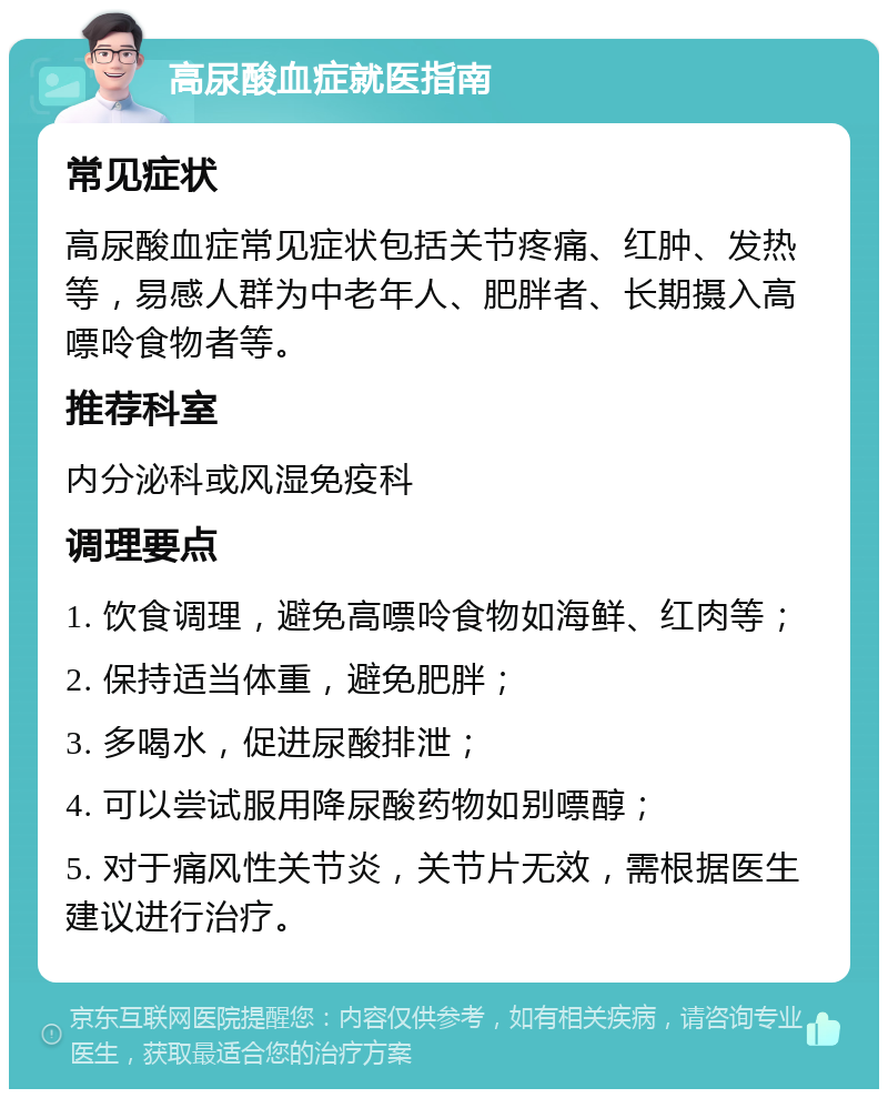 高尿酸血症就医指南 常见症状 高尿酸血症常见症状包括关节疼痛、红肿、发热等，易感人群为中老年人、肥胖者、长期摄入高嘌呤食物者等。 推荐科室 内分泌科或风湿免疫科 调理要点 1. 饮食调理，避免高嘌呤食物如海鲜、红肉等； 2. 保持适当体重，避免肥胖； 3. 多喝水，促进尿酸排泄； 4. 可以尝试服用降尿酸药物如别嘌醇； 5. 对于痛风性关节炎，关节片无效，需根据医生建议进行治疗。