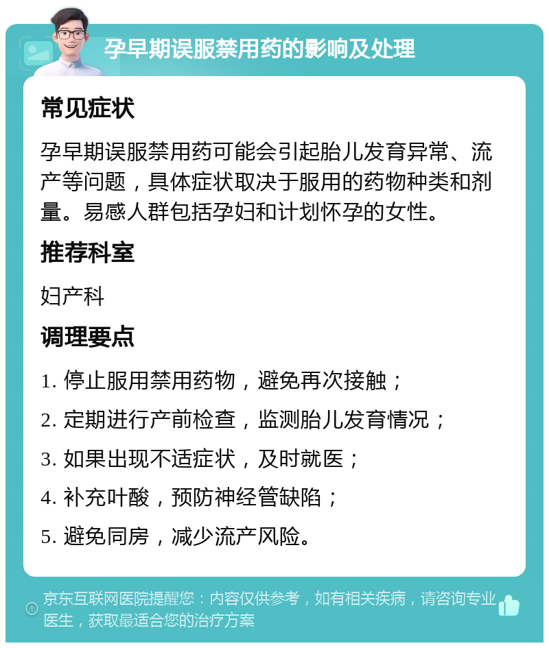 孕早期误服禁用药的影响及处理 常见症状 孕早期误服禁用药可能会引起胎儿发育异常、流产等问题，具体症状取决于服用的药物种类和剂量。易感人群包括孕妇和计划怀孕的女性。 推荐科室 妇产科 调理要点 1. 停止服用禁用药物，避免再次接触； 2. 定期进行产前检查，监测胎儿发育情况； 3. 如果出现不适症状，及时就医； 4. 补充叶酸，预防神经管缺陷； 5. 避免同房，减少流产风险。