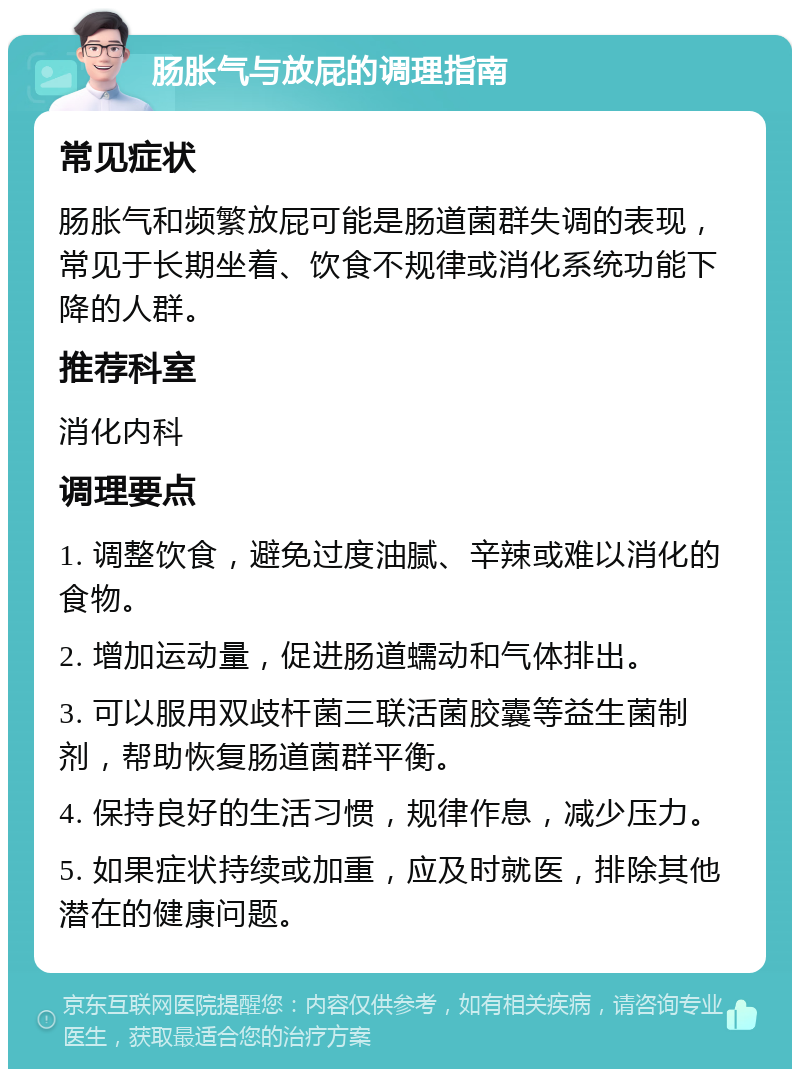 肠胀气与放屁的调理指南 常见症状 肠胀气和频繁放屁可能是肠道菌群失调的表现，常见于长期坐着、饮食不规律或消化系统功能下降的人群。 推荐科室 消化内科 调理要点 1. 调整饮食，避免过度油腻、辛辣或难以消化的食物。 2. 增加运动量，促进肠道蠕动和气体排出。 3. 可以服用双歧杆菌三联活菌胶囊等益生菌制剂，帮助恢复肠道菌群平衡。 4. 保持良好的生活习惯，规律作息，减少压力。 5. 如果症状持续或加重，应及时就医，排除其他潜在的健康问题。