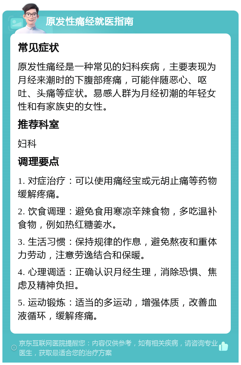 原发性痛经就医指南 常见症状 原发性痛经是一种常见的妇科疾病，主要表现为月经来潮时的下腹部疼痛，可能伴随恶心、呕吐、头痛等症状。易感人群为月经初潮的年轻女性和有家族史的女性。 推荐科室 妇科 调理要点 1. 对症治疗：可以使用痛经宝或元胡止痛等药物缓解疼痛。 2. 饮食调理：避免食用寒凉辛辣食物，多吃温补食物，例如热红糖姜水。 3. 生活习惯：保持规律的作息，避免熬夜和重体力劳动，注意劳逸结合和保暖。 4. 心理调适：正确认识月经生理，消除恐惧、焦虑及精神负担。 5. 运动锻炼：适当的多运动，增强体质，改善血液循环，缓解疼痛。