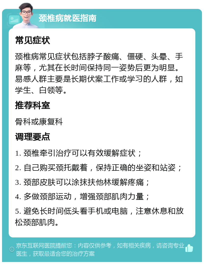 颈椎病就医指南 常见症状 颈椎病常见症状包括脖子酸痛、僵硬、头晕、手麻等，尤其在长时间保持同一姿势后更为明显。易感人群主要是长期伏案工作或学习的人群，如学生、白领等。 推荐科室 骨科或康复科 调理要点 1. 颈椎牵引治疗可以有效缓解症状； 2. 自己购买颈托戴着，保持正确的坐姿和站姿； 3. 颈部皮肤可以涂抹扶他林缓解疼痛； 4. 多做颈部运动，增强颈部肌肉力量； 5. 避免长时间低头看手机或电脑，注意休息和放松颈部肌肉。