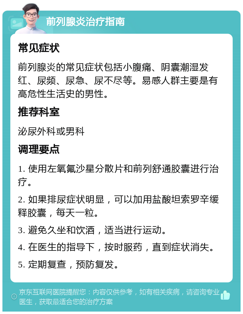 前列腺炎治疗指南 常见症状 前列腺炎的常见症状包括小腹痛、阴囊潮湿发红、尿频、尿急、尿不尽等。易感人群主要是有高危性生活史的男性。 推荐科室 泌尿外科或男科 调理要点 1. 使用左氧氟沙星分散片和前列舒通胶囊进行治疗。 2. 如果排尿症状明显，可以加用盐酸坦索罗辛缓释胶囊，每天一粒。 3. 避免久坐和饮酒，适当进行运动。 4. 在医生的指导下，按时服药，直到症状消失。 5. 定期复查，预防复发。