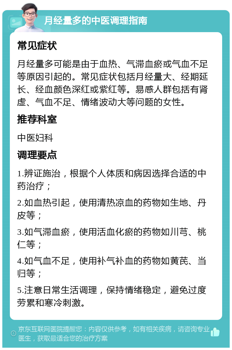 月经量多的中医调理指南 常见症状 月经量多可能是由于血热、气滞血瘀或气血不足等原因引起的。常见症状包括月经量大、经期延长、经血颜色深红或紫红等。易感人群包括有肾虚、气血不足、情绪波动大等问题的女性。 推荐科室 中医妇科 调理要点 1.辨证施治，根据个人体质和病因选择合适的中药治疗； 2.如血热引起，使用清热凉血的药物如生地、丹皮等； 3.如气滞血瘀，使用活血化瘀的药物如川芎、桃仁等； 4.如气血不足，使用补气补血的药物如黄芪、当归等； 5.注意日常生活调理，保持情绪稳定，避免过度劳累和寒冷刺激。