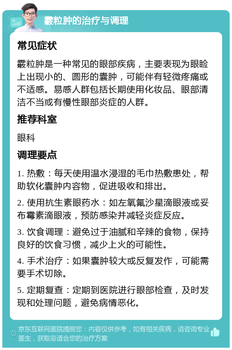 霰粒肿的治疗与调理 常见症状 霰粒肿是一种常见的眼部疾病，主要表现为眼睑上出现小的、圆形的囊肿，可能伴有轻微疼痛或不适感。易感人群包括长期使用化妆品、眼部清洁不当或有慢性眼部炎症的人群。 推荐科室 眼科 调理要点 1. 热敷：每天使用温水浸湿的毛巾热敷患处，帮助软化囊肿内容物，促进吸收和排出。 2. 使用抗生素眼药水：如左氧氟沙星滴眼液或妥布霉素滴眼液，预防感染并减轻炎症反应。 3. 饮食调理：避免过于油腻和辛辣的食物，保持良好的饮食习惯，减少上火的可能性。 4. 手术治疗：如果囊肿较大或反复发作，可能需要手术切除。 5. 定期复查：定期到医院进行眼部检查，及时发现和处理问题，避免病情恶化。